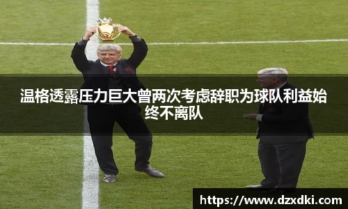 温格透露压力巨大曾两次考虑辞职为球队利益始终不离队
