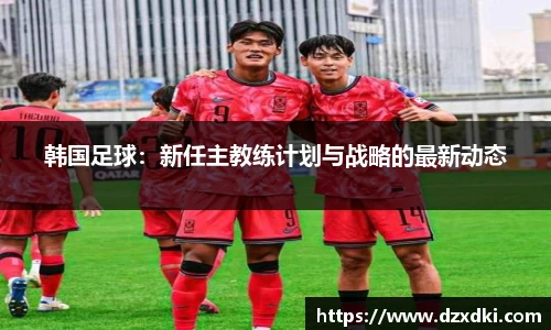 韩国足球：新任主教练计划与战略的最新动态